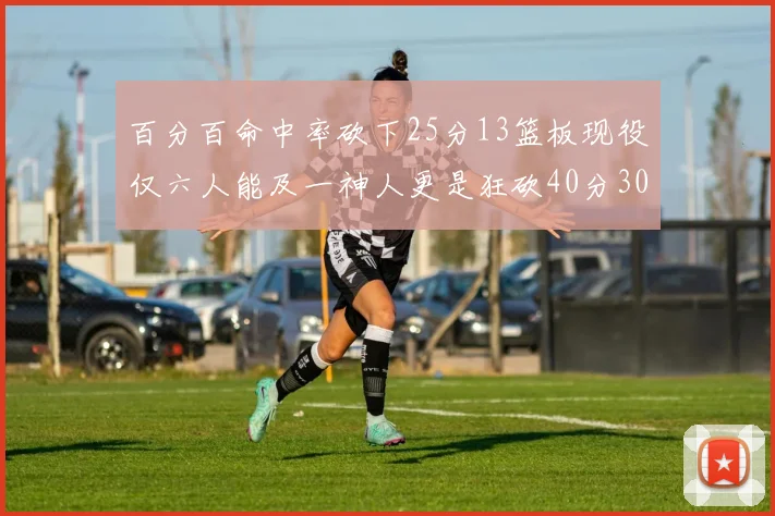 百分百命中率砍下25分13篮板现役仅六人能及一神人更是狂砍40分30篮板大三元