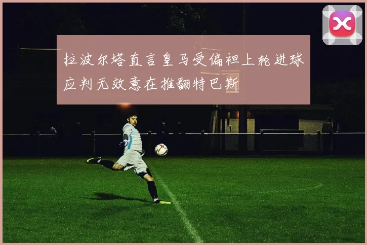 拉波尔塔直言皇马受偏袒上轮进球应判无效意在推翻特巴斯