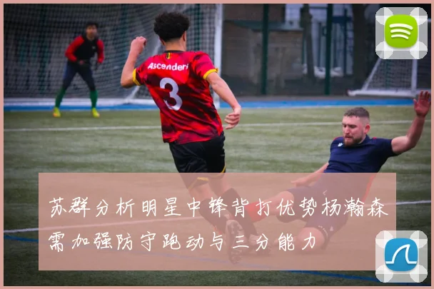 苏群分析明星中锋背打优势杨瀚森需加强防守跑动与三分能力