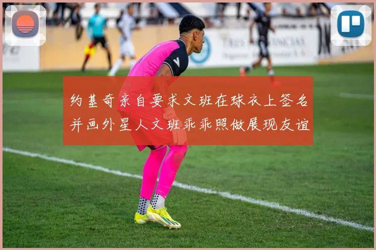 约基奇亲自要求文班在球衣上签名并画外星人文班乖乖照做展现友谊与幽默