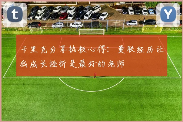 卡里克分享执教心得：曼联经历让我成长挫折是最好的老师
