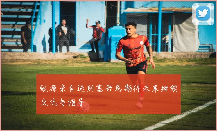 张源亲自送别塞蒂恩期待未来继续交流与指导