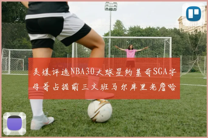 美媒评选NBA30大球星约基奇SGA字母哥占据前三文班马尔库里老詹哈登排名揭晓