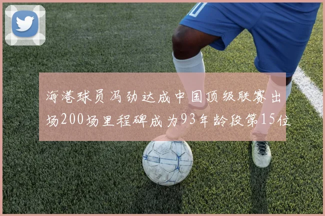 海港球员冯劲达成中国顶级联赛出场200场里程碑成为93年龄段第15位球员