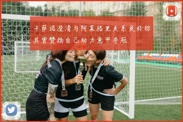 卡萨诺澄清与阿莱格里关系良好称其曾赞扬自己助力意甲夺冠