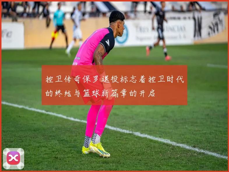 控卫传奇保罗退役标志着控卫时代的终结与篮球新篇章的开启