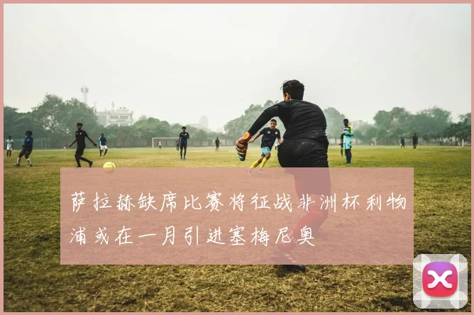 萨拉赫缺席比赛将征战非洲杯利物浦或在一月引进塞梅尼奥